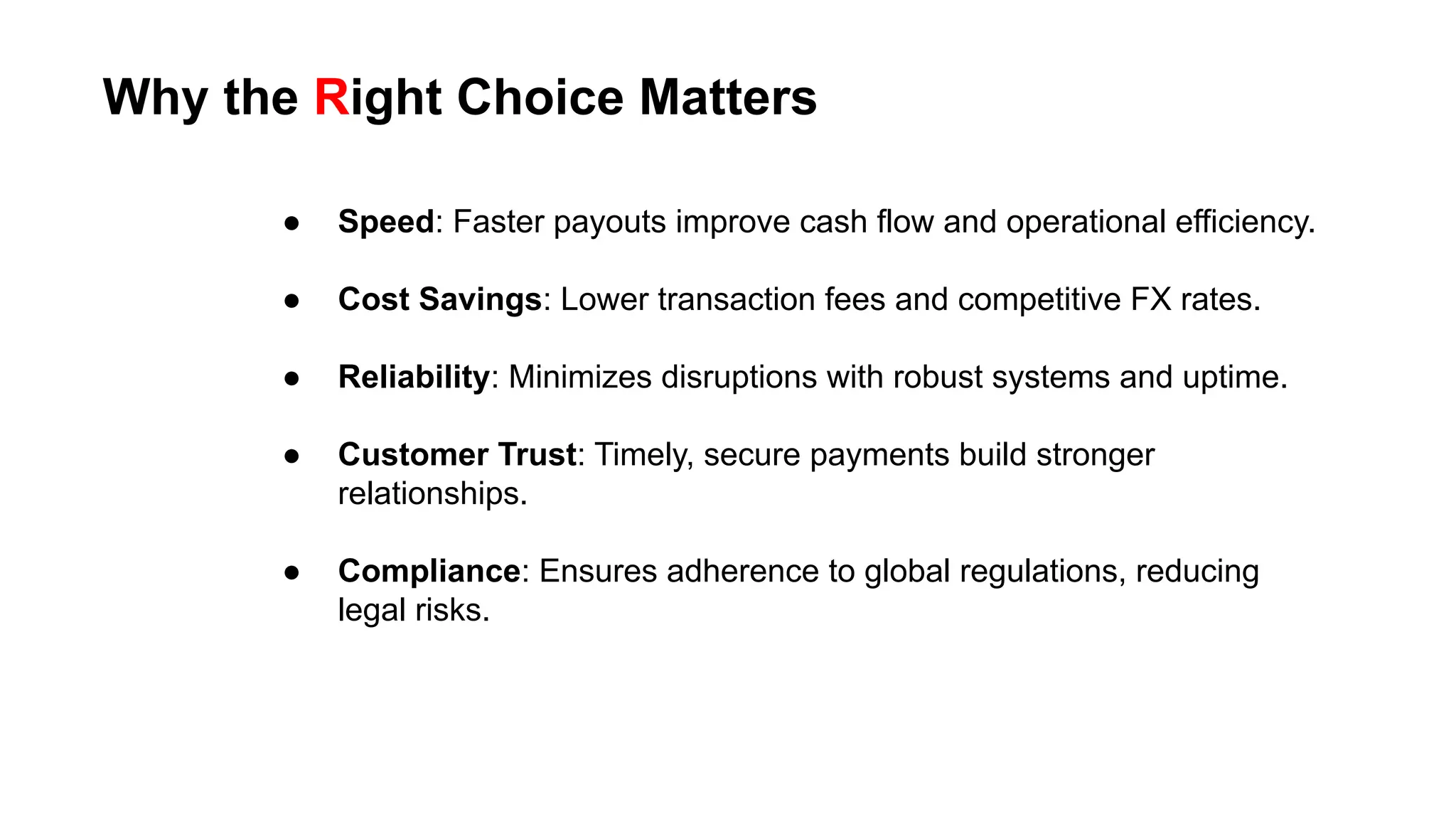 ● Speed: Faster payouts improve cash flow and operational efficiency.
● Cost Savings: Lower transaction fees and competitive FX rates.
● Reliability: Minimizes disruptions with robust systems and uptime.
● Customer Trust: Timely, secure payments build stronger
relationships.
● Compliance: Ensures adherence to global regulations, reducing
legal risks.
Why the Right Choice Matters
 