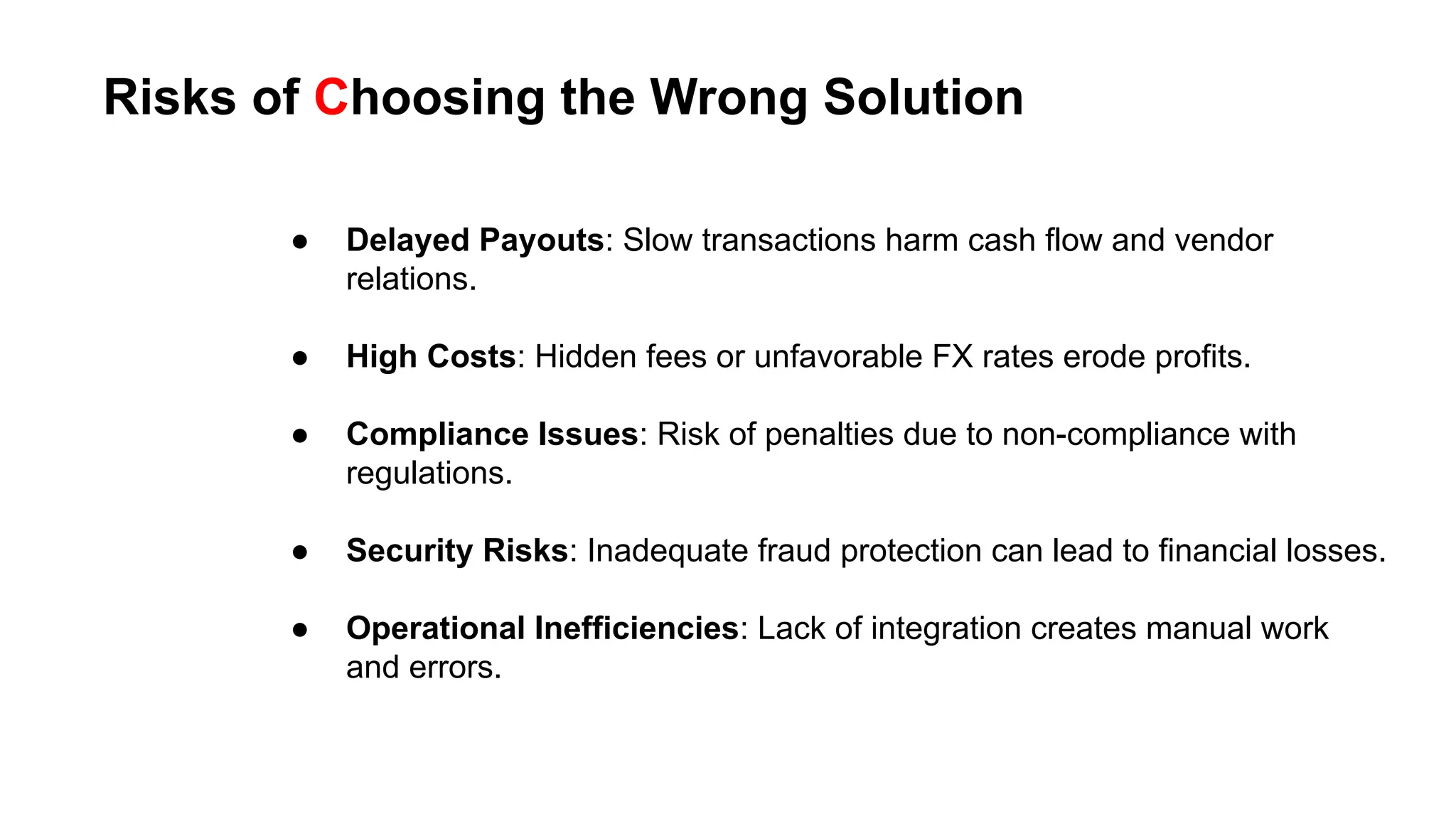 Risks of Choosing the Wrong Solution
● Delayed Payouts: Slow transactions harm cash flow and vendor
relations.
● High Costs: Hidden fees or unfavorable FX rates erode profits.
● Compliance Issues: Risk of penalties due to non-compliance with
regulations.
● Security Risks: Inadequate fraud protection can lead to financial losses.
● Operational Inefficiencies: Lack of integration creates manual work
and errors.
 