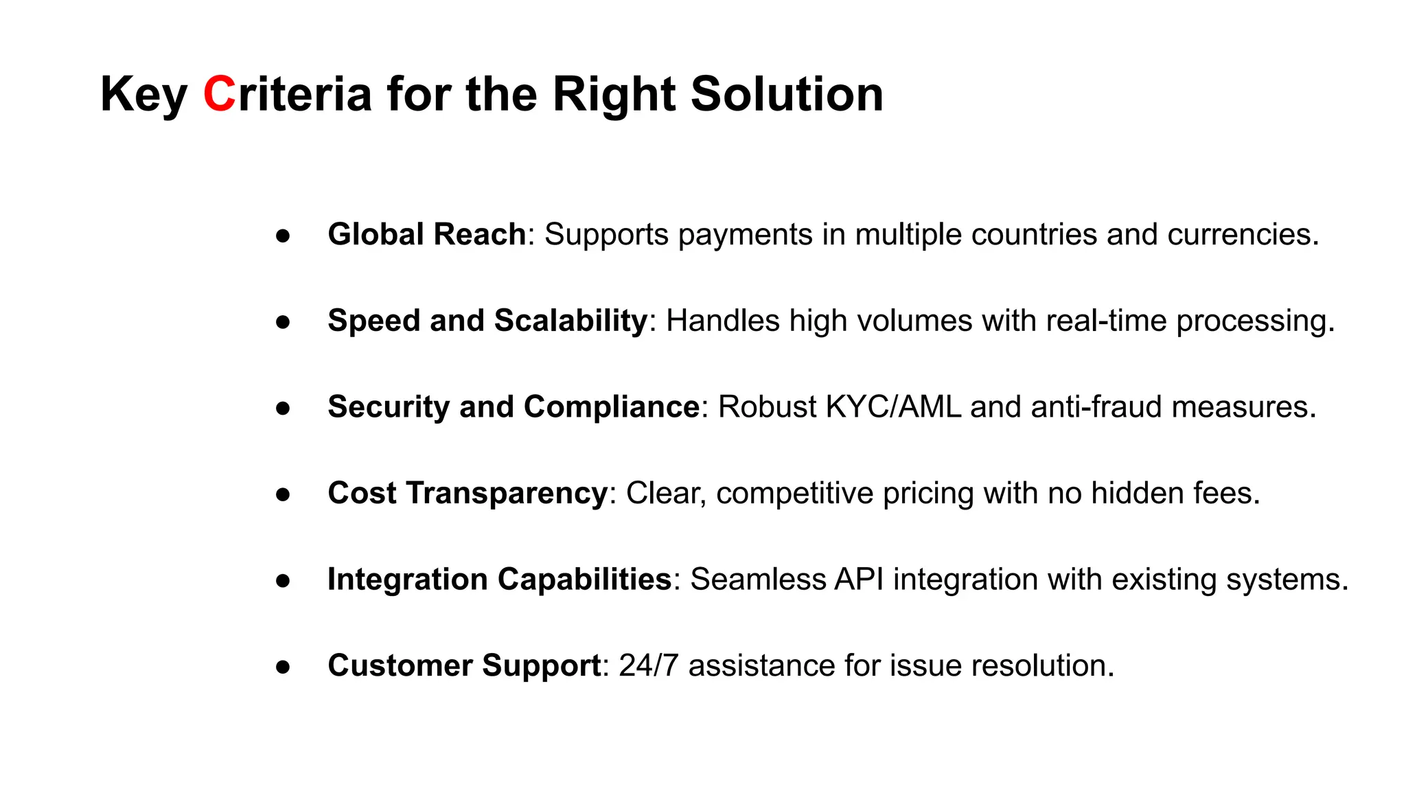 Key Criteria for the Right Solution
● Global Reach: Supports payments in multiple countries and currencies.
● Speed and Scalability: Handles high volumes with real-time processing.
● Security and Compliance: Robust KYC/AML and anti-fraud measures.
● Cost Transparency: Clear, competitive pricing with no hidden fees.
● Integration Capabilities: Seamless API integration with existing systems.
● Customer Support: 24/7 assistance for issue resolution.
 