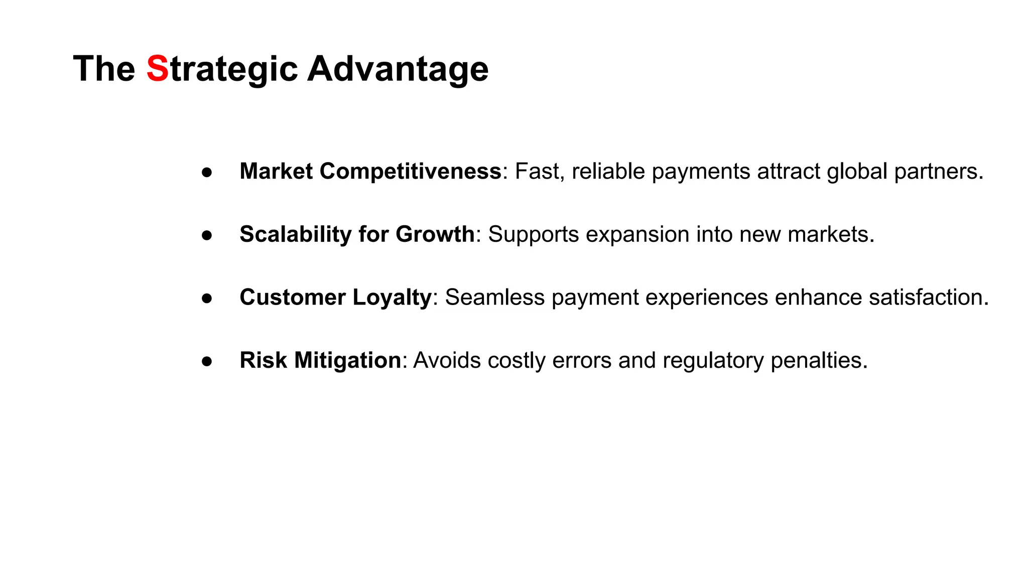 The Strategic Advantage
● Market Competitiveness: Fast, reliable payments attract global partners.
● Scalability for Growth: Supports expansion into new markets.
● Customer Loyalty: Seamless payment experiences enhance satisfaction.
● Risk Mitigation: Avoids costly errors and regulatory penalties.
 