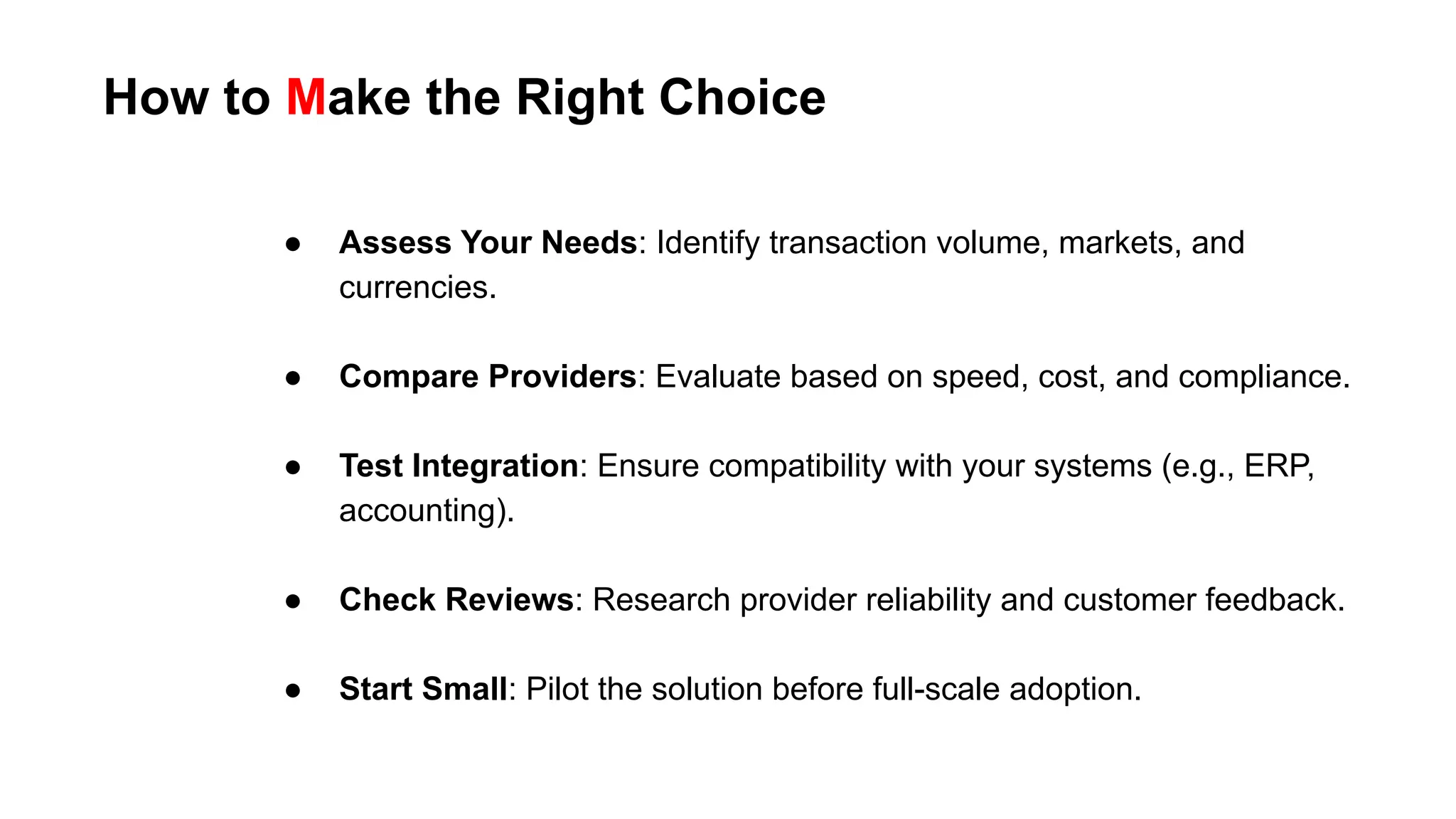 How to Make the Right Choice
● Assess Your Needs: Identify transaction volume, markets, and
currencies.
● Compare Providers: Evaluate based on speed, cost, and compliance.
● Test Integration: Ensure compatibility with your systems (e.g., ERP,
accounting).
● Check Reviews: Research provider reliability and customer feedback.
● Start Small: Pilot the solution before full-scale adoption.
 
