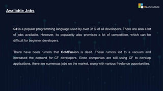 C# is a popular programming language used by over 31% of all developers. There are also a lot
of jobs available. However, its popularity also promises a lot of competition, which can be
difficult for beginner developers.
There have been rumors that ColdFusion is dead. These rumors led to a vacuum and
increased the demand for CF developers. Since companies are still using CF to develop
applications, there are numerous jobs on the market, along with various freelance opportunities.
Available Jobs
 