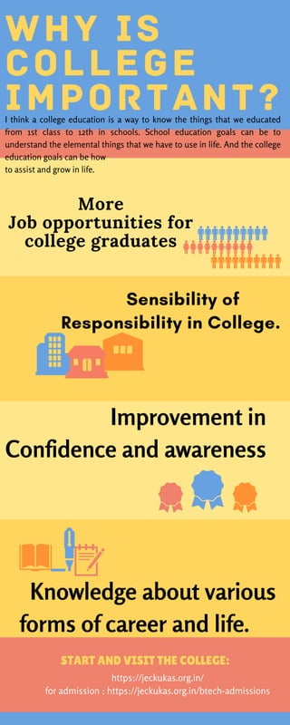    
Improvement in
Confidence and awareness
  Knowledge about various
forms of career and life.
W H Y I S
C O L L E G E
I M P O R T A N T ?
START AND VISIT THE COLLEGE:
https://jeckukas.org.in/
for admission : https://jeckukas.org.in/btech-admissions
More
Job opportunities for
college graduates
I think a college education is a way to know the things that we educated
from 1st class to 12th in schools. School education goals can be to
understand the elemental things that we have to use in life. And the college
education goals can be how
to assist and grow in life.
     Sensibility of
Responsibility in College.
 