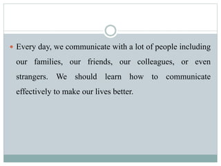  Every day, we communicate with a lot of people including
our families, our friends, our colleagues, or even
strangers. We should learn how to communicate
effectively to make our lives better.
 