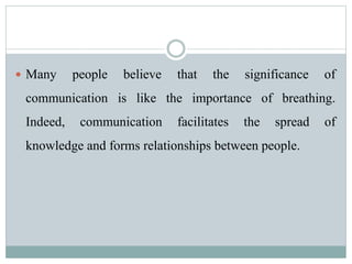  Many people believe that the significance of
communication is like the importance of breathing.
Indeed, communication facilitates the spread of
knowledge and forms relationships between people.
 
