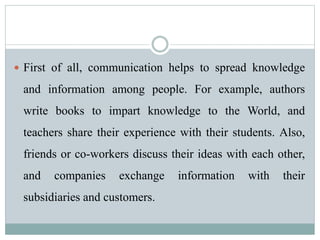  First of all, communication helps to spread knowledge
and information among people. For example, authors
write books to impart knowledge to the World, and
teachers share their experience with their students. Also,
friends or co-workers discuss their ideas with each other,
and companies exchange information with their
subsidiaries and customers.
 