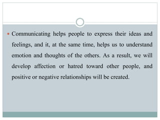  Communicating helps people to express their ideas and
feelings, and it, at the same time, helps us to understand
emotion and thoughts of the others. As a result, we will
develop affection or hatred toward other people, and
positive or negative relationships will be created.
 