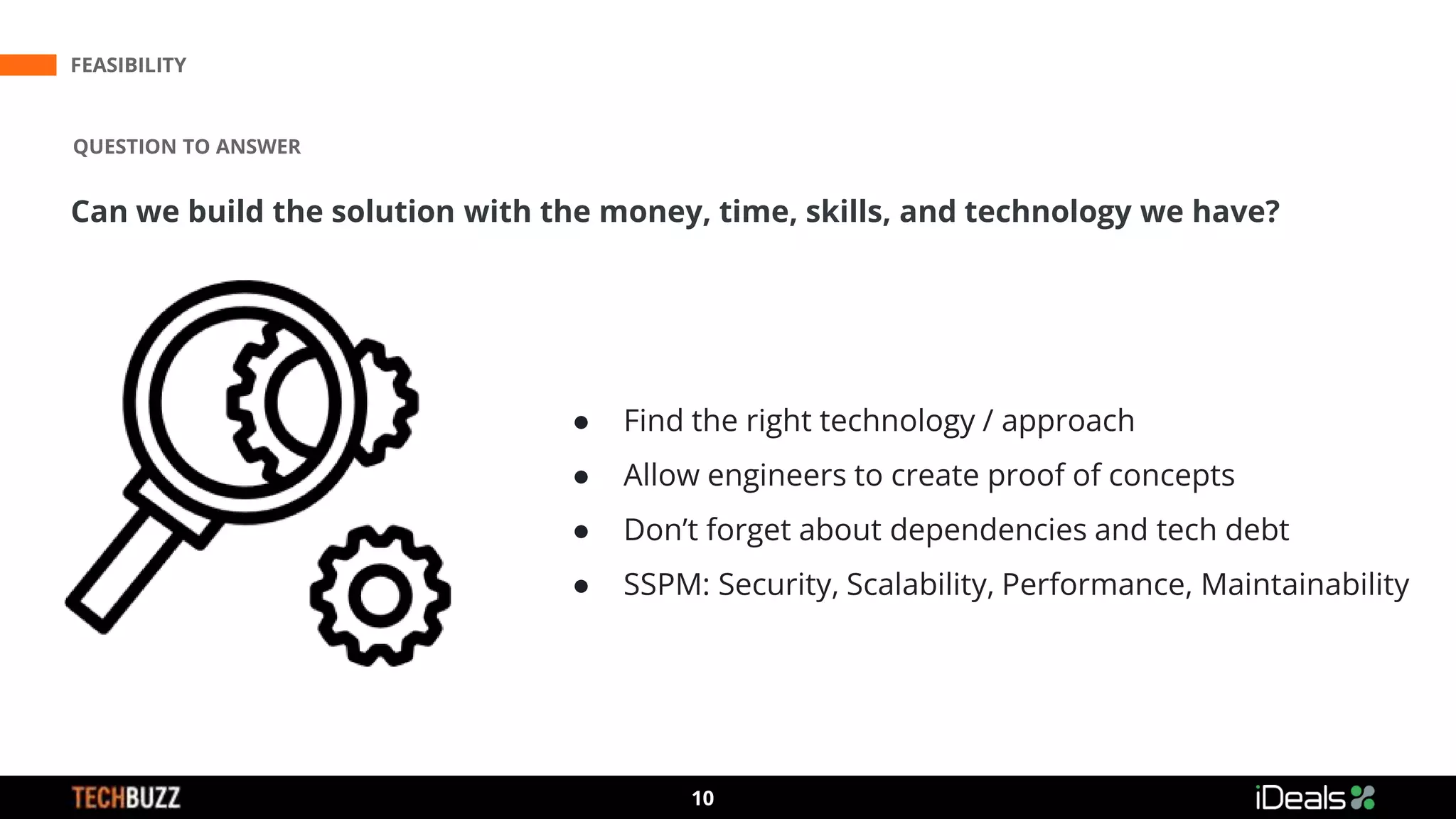 3
10
FEASIBILITY
QUESTION TO ANSWER
Can we build the solution with the money, time, skills, and technology we have?
● Find the right technology / approach
● Allow engineers to create proof of concepts
● Don’t forget about dependencies and tech debt
● SSPM: Security, Scalability, Performance, Maintainability
 
