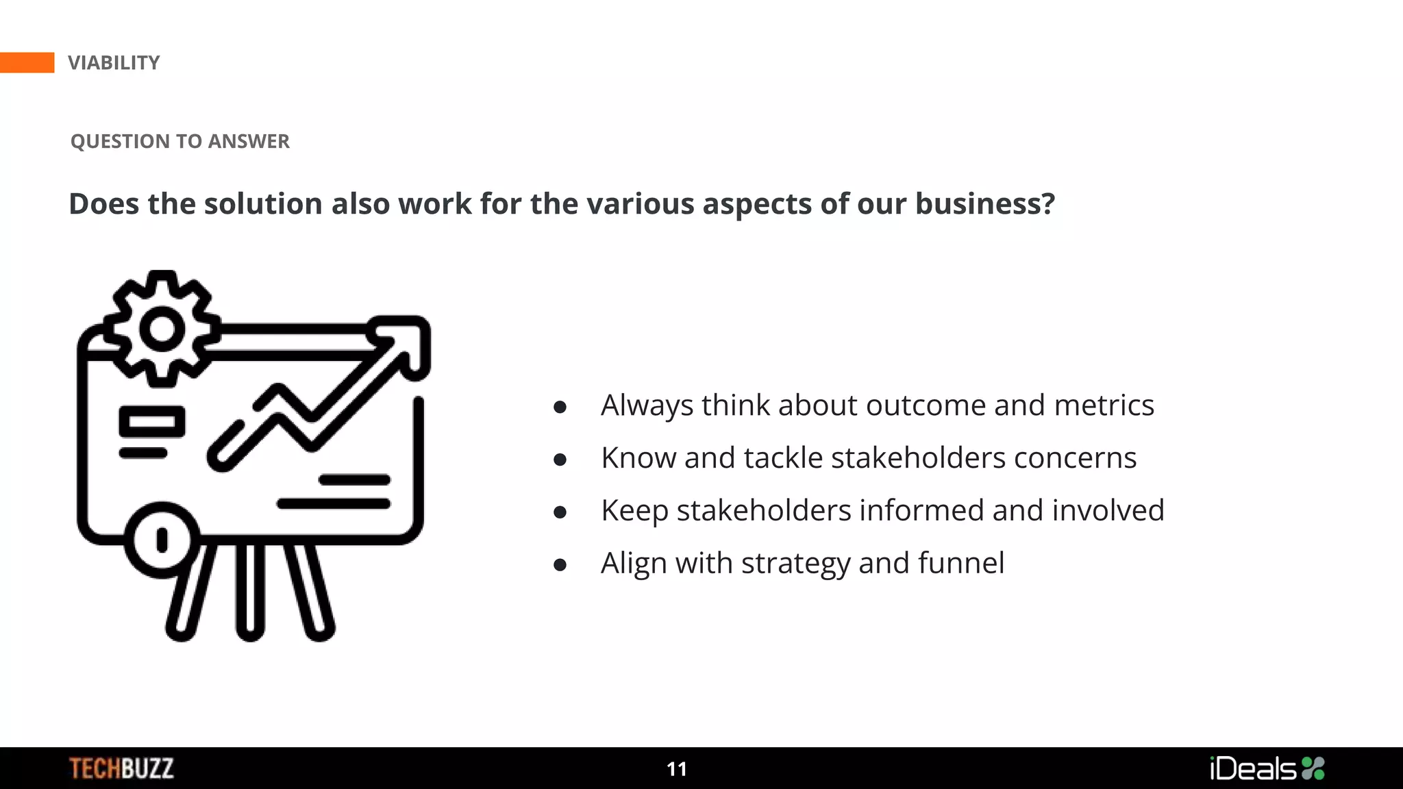 3
11
VIABILITY
QUESTION TO ANSWER
Does the solution also work for the various aspects of our business?
● Always think about outcome and metrics
● Know and tackle stakeholders concerns
● Keep stakeholders informed and involved
● Align with strategy and funnel
 