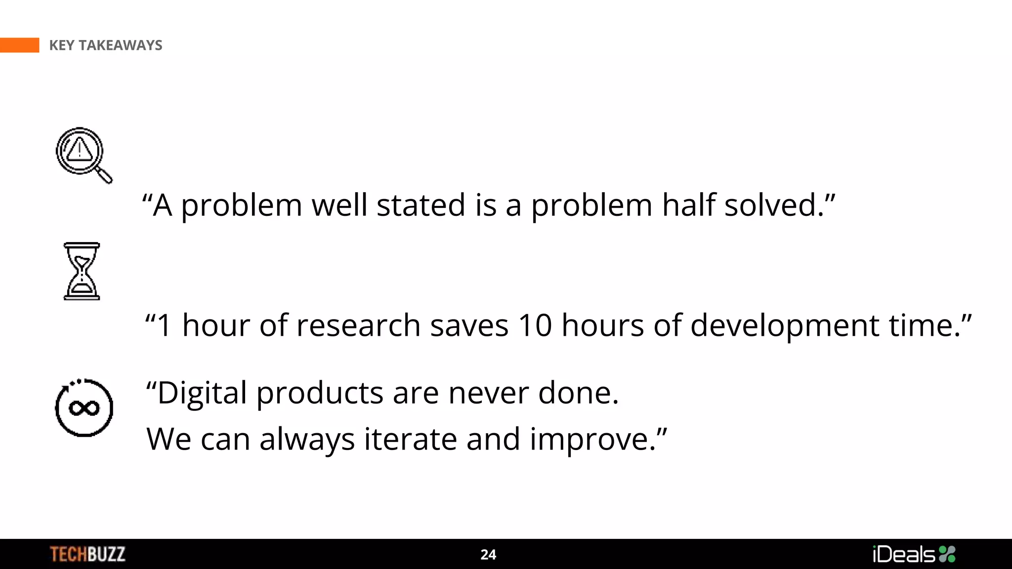 3
24
“A problem well stated is a problem half solved.”
“1 hour of research saves 10 hours of development time.”
“Digital products are never done.
We can always iterate and improve.”
KEY TAKEAWAYS
 