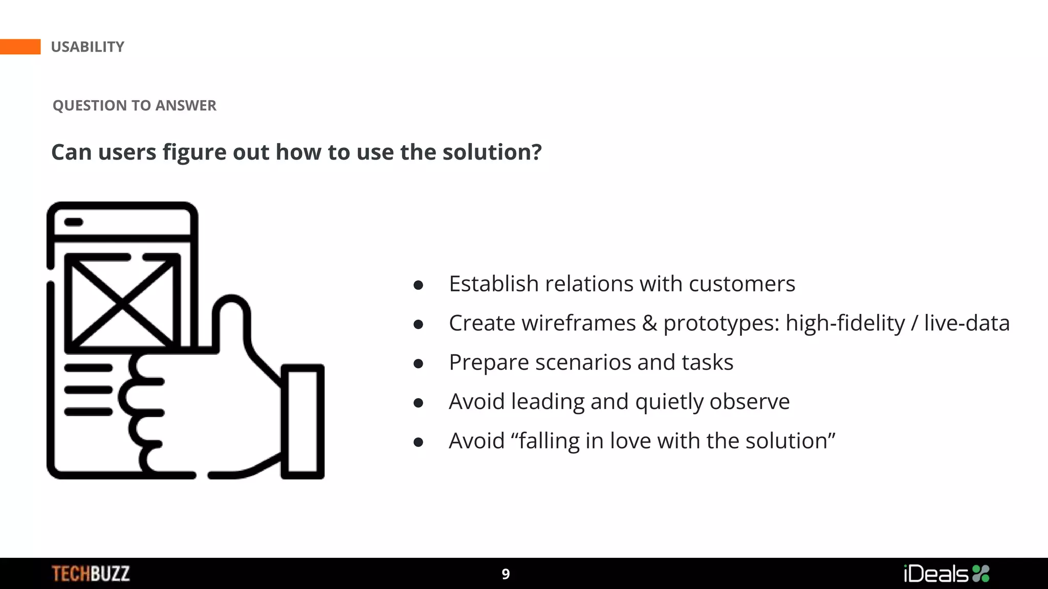 3
9
USABILITY
QUESTION TO ANSWER
Can users figure out how to use the solution?
● Establish relations with customers
● Create wireframes & prototypes: high-fidelity / live-data
● Prepare scenarios and tasks
● Avoid leading and quietly observe
● Avoid “falling in love with the solution”
 