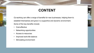 CONTENT
Co-working can offer a range of benefits for new businesses, helping them to
establish themselves and grow in a supportive and dynamic environment.
Some of the key benefits include:
• Cost-effective
• Networking opportunities
• Access to resources
• Improved work-life balance
• Stimulating environment
 