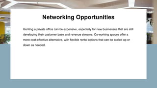 Networking Opportunities
Renting a private office can be expensive, especially for new businesses that are still
developing their customer base and revenue streams. Co-working spaces offer a
more cost-effective alternative, with flexible rental options that can be scaled up or
down as needed.
 