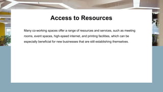 Access to Resources
Many co-working spaces offer a range of resources and services, such as meeting
rooms, event spaces, high-speed internet, and printing facilities, which can be
especially beneficial for new businesses that are still establishing themselves.
 