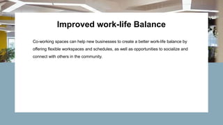 Improved work-life Balance
Co-working spaces can help new businesses to create a better work-life balance by
offering flexible workspaces and schedules, as well as opportunities to socialize and
connect with others in the community.
 