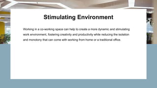 Stimulating Environment
Working in a co-working space can help to create a more dynamic and stimulating
work environment, fostering creativity and productivity while reducing the isolation
and monotony that can come with working from home or a traditional office.
 