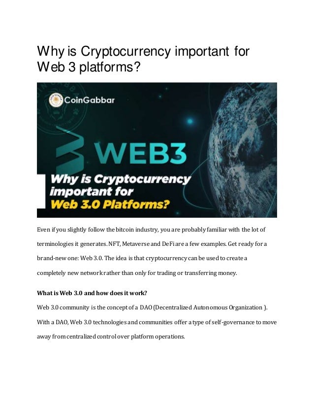 Why is Cryptocurrency important for
Web 3 platforms?
Even if you slightly follow the bitcoin industry, you are probably familiar with the lot of
terminologies it generates. NFT, Metaverse and DeFi are a few examples. Get ready for a
brand-new one: Web 3.0. The idea is that cryptocurrency can be used to create a
completely new network rather than only for trading or transferring money.
What is Web 3.0 and how does it work?
Web 3.0 community is the concept of a DAO (Decentralized Autonomous Organization ).
With a DAO, Web 3.0 technologies and communities offer a type of self-governance to move
away from centralized control over platform operations.
 