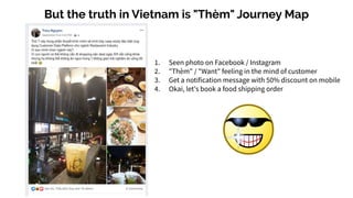 But the truth in Vietnam is "Thèm" Journey Map
1. Seen photo on Facebook / Instagram
2. "Thèm" / "Want" feeling in the mind of customer
3. Get a notification message with 50% discount on mobile
4. Okai, let's book a food shipping order
 