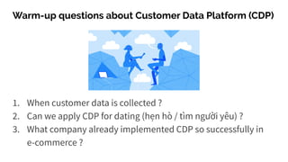 Warm-up questions about Customer Data Platform (CDP)
1. When customer data is collected ?
2. Can we apply CDP for dating (hẹn hò / tìm người yêu) ?
3. What company already implemented CDP so successfully in
e-commerce ?
 