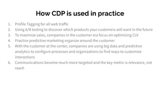 How CDP is used in practice
1. Profile Tagging for all web traﬀic
2. Using A/B testing to discover which products your customers will want in the future
3. To maximize sales, companies in the customer era focus on optimizing CLV
4. Practice predictive marketing organize around the customer
5. With the customer at the center, companies are using big data and predictive
analytics to configure processes and organizations to find ways to customize
interactions
6. Communications become much more targeted and the key metric is relevance, not
reach
 