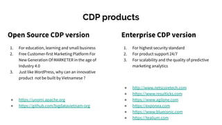 CDP products
Open Source CDP version
1. For education, learning and small business
2. Free Customer-first Marketing Platform For
New Generation Of MARKETER in the age of
Industry 4.0
3. Just like WordPress, why can an innovative
product not be built by Vietnamese ?
● https://unomi.apache.org
● https://github.com/bigdatavietnam-org
Enterprise CDP version
1. For highest security standard
2. For product support 24/7
3. For scalability and the quality of predictive
marketing analytics
● http://www.netscoretech.com
● https://www.resulticks.com
● https://www.agilone.com
● https://exponea.com
● https://www.blueconic.com
● https://tealium.com
 