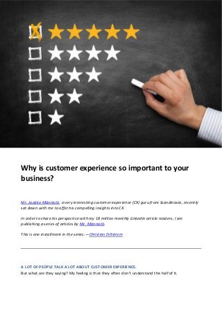 Why is customer experience so important to your
business?
Mr. Jaakko Männistö, a very interesting customer experience (CX) guru from Scandinavia, recently
sat down with me to offer his compelling insights into CX.
In order to share his perspective with my 18 million monthly LinkedIn article readers, I am
publishing a series of articles by Mr. Männistö.
This is one installment in the series.—Christian Dillstrom
A LOT OF PEOPLE TALK A LOT ABOUT CUSTOMER EXPERIENCE.
But what are they saying? My feeling is that they often don’t understand the half of it.
 