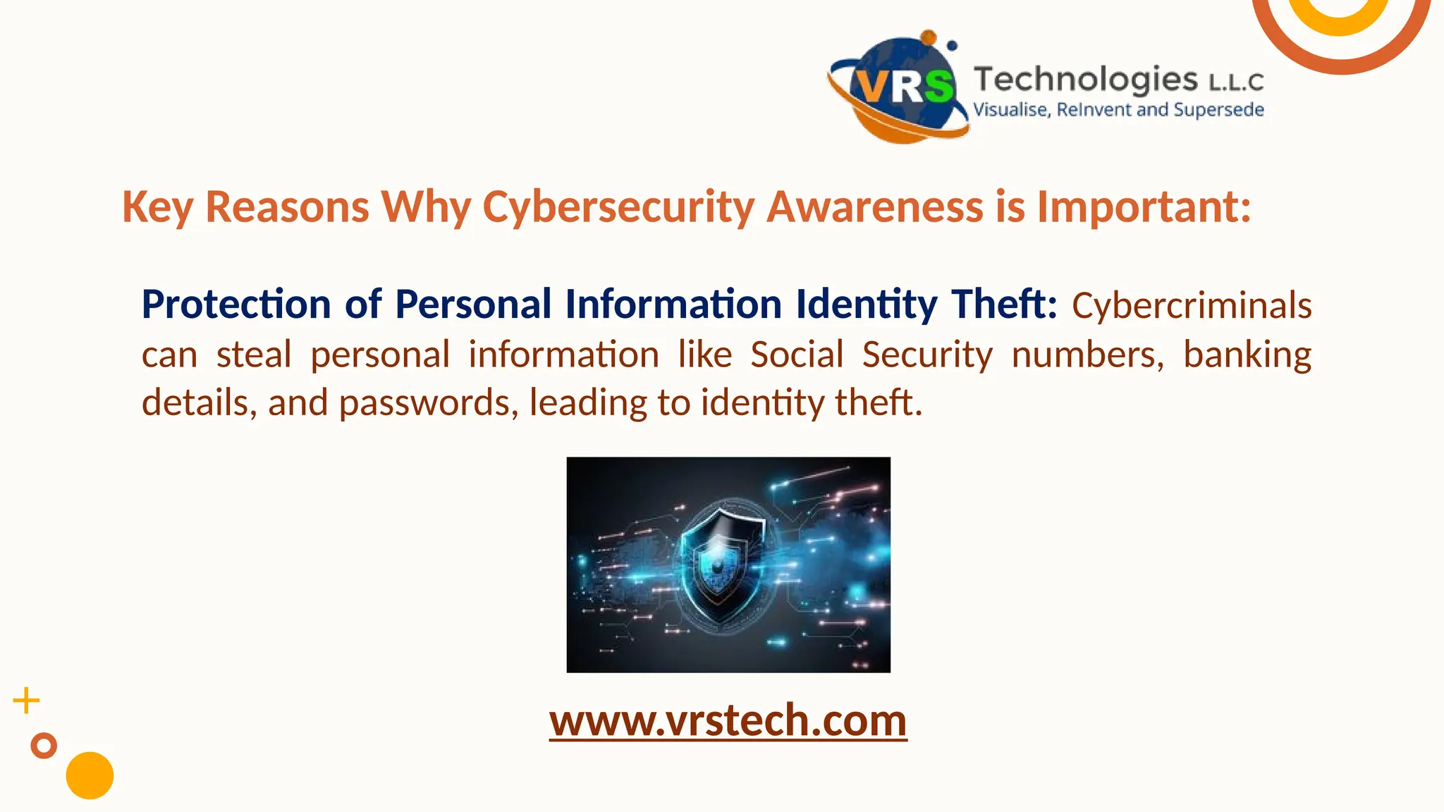 Key Reasons Why Cybersecurity Awareness is Important:
Protection of Personal Information Identity Theft: Cybercriminals
can steal personal information like Social Security numbers, banking
details, and passwords, leading to identity theft.
www.vrstech.com
 