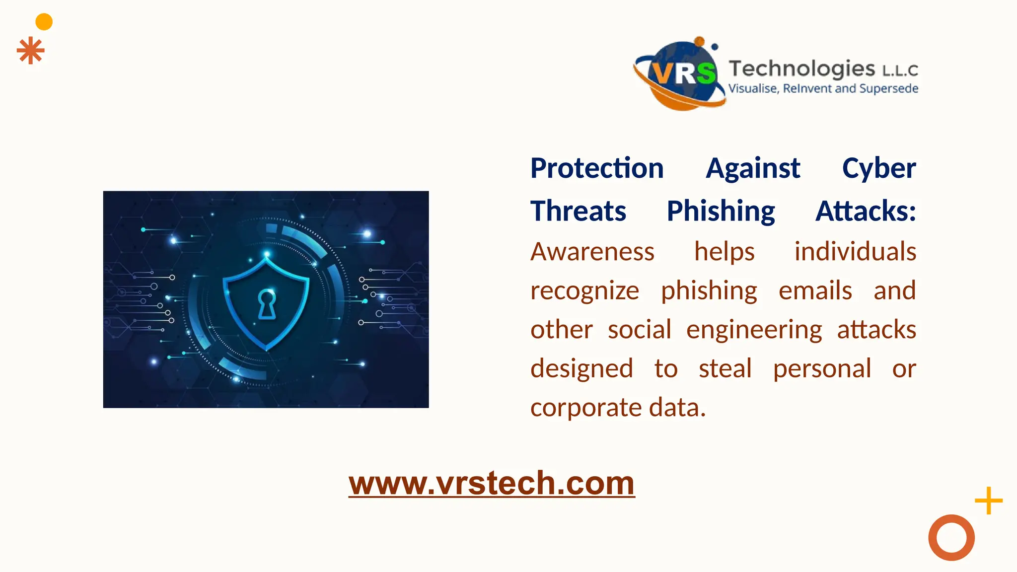 Protection Against Cyber
Threats Phishing Attacks:
Awareness helps individuals
recognize phishing emails and
other social engineering attacks
designed to steal personal or
corporate data.
www.vrstech.com
 