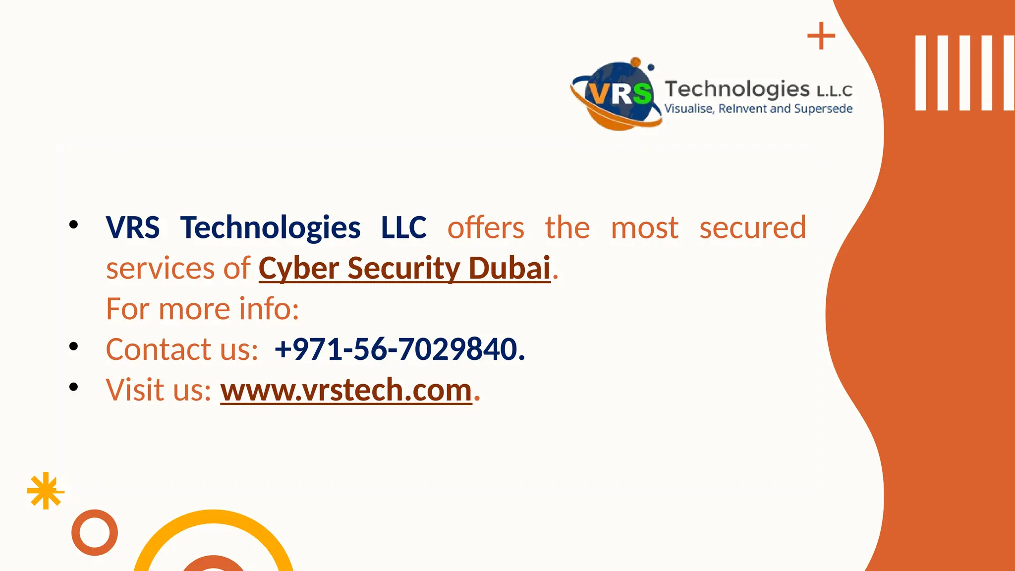 • VRS Technologies LLC offers the most secured
services of Cyber Security Dubai.
For more info:
• Contact us: +971-56-7029840.
• Visit us: www.vrstech.com.
 