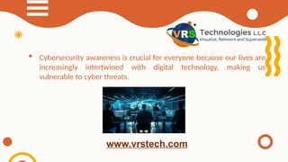  Cybersecurity awareness is crucial for everyone because our lives are
increasingly intertwined with digital technology, making us
vulnerable to cyber threats.
www.vrstech.com
 