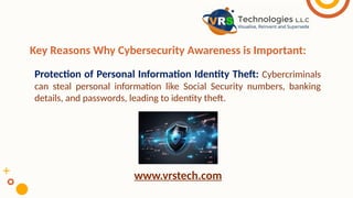 Key Reasons Why Cybersecurity Awareness is Important:
Protection of Personal Information Identity Theft: Cybercriminals
can steal personal information like Social Security numbers, banking
details, and passwords, leading to identity theft.
www.vrstech.com
 