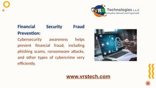 Financial Security Fraud
Prevention:
Cybersecurity awareness helps
prevent financial fraud, including
phishing scams, ransomware attacks,
and other types of cybercrime very
efficiently.
www.vrstech.com
 