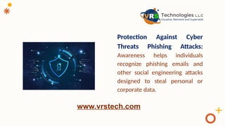 Protection Against Cyber
Threats Phishing Attacks:
Awareness helps individuals
recognize phishing emails and
other social engineering attacks
designed to steal personal or
corporate data.
www.vrstech.com
 