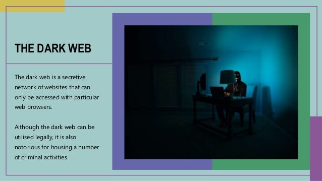 The dark web is a secretive
network of websites that can
only be accessed with particular
web browsers.
Although the dark web can be
utilised legally, it is also
notorious for housing a number
of criminal activities.
THE DARK WEB
 