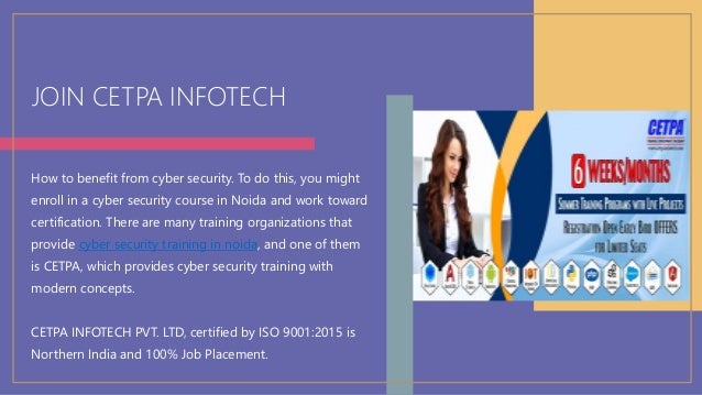 JOIN CETPA INFOTECH
How to benefit from cyber security. To do this, you might
enroll in a cyber security course in Noida and work toward
certification. There are many training organizations that
provide cyber security training in noida, and one of them
is CETPA, which provides cyber security training with
modern concepts.
CETPA INFOTECH PVT. LTD, certified by ISO 9001:2015 is
Northern India and 100% Job Placement.
 