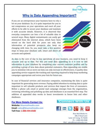 Blue Mail Media Inc
300, E Royal Lane
Suite 127 Irving, TX 75039
Ph : 1-888-494-0588
Mail : sales@bluemailmedia.com
Why is Data Appending Important?
If you are an entrepreneur your business have to rely a
lot on your database. So, it is quite important for you to
not compromise on your operations and exert all your
efforts to be able to secure your database and maintain
it with accurate details. However, it is observed that
everyday companies can lose a lot of valuable data in
several ways. Many digital contaminants can easily get
eliminated from the internet alone, which have been
stored on the hard disk for years not only that
information of potential prospects also keep on
changing with time. So, you must take a few positive
steps to keep your database safe, intact and above all
accurate and updated.
As data is the core of day to day operations of your business, you need to keep it
accurate and up to date. For this you need data appending as it is sure to add
information to your database by completing your current customer profiles and by
providing a group of new data about potential customers. Data appending can enable
you to minimize risk as worn out data can only increase in effectiveness. A quality data
appending service supports the tracking and reporting required to help keep marketing
campaigns appropriate and revive your lists for future use.
In case of financial services and insurance companies, maintaining the data is quite
important for generating more revenue. Paying added attention to existing data is quite
important to sell valuable products and services that impact the lives of consumers.
Before a phone call, email or postal mail campaign emerges from the organization,
reviewing refreshing and polishing up data and databases is an essential first step. The
addition of appended data works to boost investments in house lists and other
databases.
For More Details Contact Us:
Website: bluemailmedia.com
Email: sales@bluemailmedia.com
Toll Free: 1-888-494-0588
 