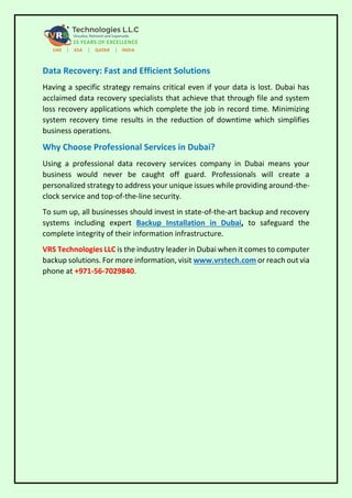 Data Recovery: Fast and Efficient Solutions
Having a specific strategy remains critical even if your data is lost. Dubai has
acclaimed data recovery specialists that achieve that through file and system
loss recovery applications which complete the job in record time. Minimizing
system recovery time results in the reduction of downtime which simplifies
business operations.
Why Choose Professional Services in Dubai?
Using a professional data recovery services company in Dubai means your
business would never be caught off guard. Professionals will create a
personalized strategy to address your unique issues while providing around-the-
clock service and top-of-the-line security.
To sum up, all businesses should invest in state-of-the-art backup and recovery
systems including expert Backup Installation in Dubai, to safeguard the
complete integrity of their information infrastructure.
VRS Technologies LLC is the industry leader in Dubai when it comes to computer
backup solutions. For more information, visit www.vrstech.com or reach out via
phone at +971-56-7029840.
 