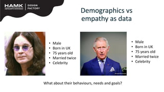 Demographics vs
empathy as data
• Male
• Born in UK
• 75 years old
• Married twice
• Celebrity
• Male
• Born in UK
• 75 years old
• Married twice
• Celebrity
What about their behaviours, needs and goals?
 