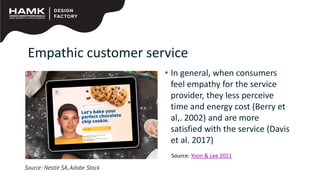 Empathic customer service
• In general, when consumers
feel empathy for the service
provider, they less perceive
time and energy cost (Berry et
al,. 2002) and are more
satisfied with the service (Davis
et al. 2017)
Source: Nestle SA,Adobe Stock
Source: Yoon & Lee 2021
 