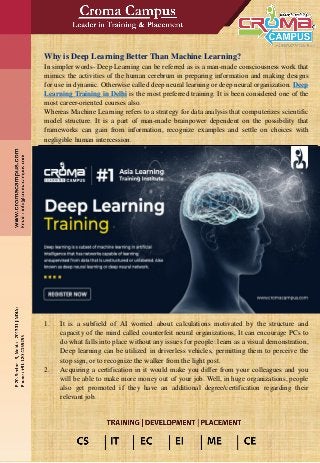 Why is Deep Learning Better Than Machine Learning?
In simpler words- Deep Learning can be referred as is a man-made consciousness work that
mimics the activities of the human cerebrum in preparing information and making designs
for use in dynamic. Otherwise called deep neural learning or deep neural organization. Deep
Learning Training in Delhi is the most preferred training. It is been considered one of the
most career-oriented courses also.
Whereas Machine Learning refers to a strategy for data analysis that computerizes scientific
model structure. It is a part of man-made brainpower dependent on the possibility that
frameworks can gain from information, recognize examples and settle on choices with
negligible human intercession.
1. It is a subfield of AI worried about calculations motivated by the structure and
capacity of the mind called counterfeit neural organizations, It can encourage PCs to
do what falls into place without any issues for people: learn as a visual demonstration,
Deep learning can be utilized in driverless vehicles, permitting them to perceive the
stop sign, or to recognize the walker from the light post.
2. Acquiring a certification in it would make you differ from your colleagues and you
will be able to make more money out of your job. Well, in huge organizations, people
also get promoted if they have an additional degree/certification regarding their
relevant job.
 