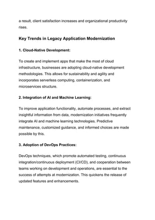 a result, client satisfaction increases and organizational productivity
rises.
Key Trends in Legacy Application Modernization
1. Cloud-Native Development:
To create and implement apps that make the most of cloud
infrastructure, businesses are adopting cloud-native development
methodologies. This allows for sustainability and agility and
incorporates serverless computing, containerization, and
microservices structure.
2. Integration of AI and Machine Learning:
To improve application functionality, automate processes, and extract
insightful information from data, modernization initiatives frequently
integrate AI and machine learning technologies. Predictive
maintenance, customized guidance, and informed choices are made
possible by this.
3. Adoption of DevOps Practices:
DevOps techniques, which promote automated testing, continuous
integration/continuous deployment (CI/CD), and cooperation between
teams working on development and operations, are essential to the
success of attempts at modernization. This quickens the release of
updated features and enhancements.
 