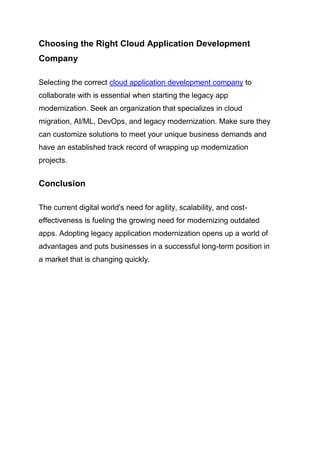 Choosing the Right Cloud Application Development
Company
Selecting the correct cloud application development company to
collaborate with is essential when starting the legacy app
modernization. Seek an organization that specializes in cloud
migration, AI/ML, DevOps, and legacy modernization. Make sure they
can customize solutions to meet your unique business demands and
have an established track record of wrapping up modernization
projects.
Conclusion
The current digital world's need for agility, scalability, and cost-
effectiveness is fueling the growing need for modernizing outdated
apps. Adopting legacy application modernization opens up a world of
advantages and puts businesses in a successful long-term position in
a market that is changing quickly.
 