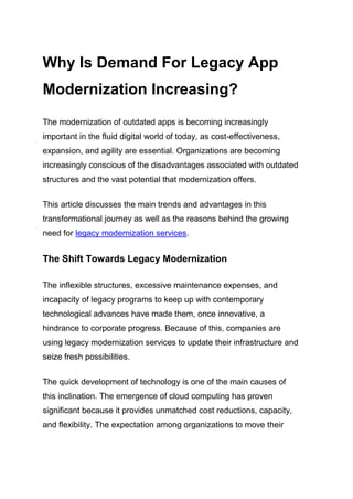 Why Is Demand For Legacy App
Modernization Increasing?
The modernization of outdated apps is becoming increasingly
important in the fluid digital world of today, as cost-effectiveness,
expansion, and agility are essential. Organizations are becoming
increasingly conscious of the disadvantages associated with outdated
structures and the vast potential that modernization offers.
This article discusses the main trends and advantages in this
transformational journey as well as the reasons behind the growing
need for legacy modernization services.
The Shift Towards Legacy Modernization
The inflexible structures, excessive maintenance expenses, and
incapacity of legacy programs to keep up with contemporary
technological advances have made them, once innovative, a
hindrance to corporate progress. Because of this, companies are
using legacy modernization services to update their infrastructure and
seize fresh possibilities.
The quick development of technology is one of the main causes of
this inclination. The emergence of cloud computing has proven
significant because it provides unmatched cost reductions, capacity,
and flexibility. The expectation among organizations to move their
 