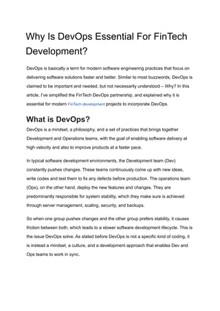 Why Is DevOps Essential For FinTech
Development?
DevOps is basically a term for modern software engineering practices that focus on
delivering software solutions faster and better. Similar to most buzzwords, DevOps is
claimed to be important and needed, but not necessarily understood – Why? In this
article, I’ve simplified the FinTech DevOps partnership, and explained why it is
essential for modern FinTech development projects to incorporate DevOps.
What is DevOps?
DevOps is a mindset, a philosophy, and a set of practices that brings together
Development and Operations teams, with the goal of enabling software delivery at
high velocity and also to improve products at a faster pace.
In typical software development environments, the Development team (Dev)
constantly pushes changes. These teams continuously come up with new ideas,
write codes and test them to fix any defects before production. The operations team
(Ops), on the other hand, deploy the new features and changes. They are
predominantly responsible for system stability, which they make sure is achieved
through server management, scaling, security, and backups.
So when one group pushes changes and the other group prefers stability, it causes
friction between both, which leads to a slower software development lifecycle. This is
the issue DevOps solve. As stated before DevOps is not a specific kind of coding, it
is instead a mindset, a culture, and a development approach that enables Dev and
Ops teams to work in sync.
 