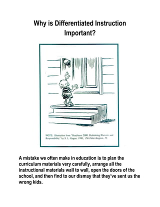 Why is Differentiated Instruction
                  Important?




A mistake we often make in education is to plan the
curriculum materials very carefully, arrange all the
instructional materials wall to wall, open the doors of the
school, and then find to our dismay that they’ve sent us the
wrong kids.
 