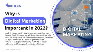 Why is
important in 2022?
Digital Marketing
www.dintellects.com
Digital marketing is more important now than ever
before. Digital marketing will help you reach people
who are not part of your immediate network, and also
give you access to the current generation of
inﬂuencers. Digital marketing will help you stay
relevant, and keep your business proﬁtable.
 