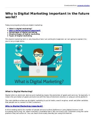 Downloaded from: justpaste.it/1ok5w
Why is Digital Marketing important in the future
world?
Today we are going to discuss digital marketing.
What is digital marketing?
Why is digital marketing important?
Advantages of digital marketing
Disadvantages of digital marketing
Types of digital marketing
This digital marketing term is very broad but here I am writing for beginners so I am going to explain it to
you in very simple terms.
What is Digital Marketing?
Digital refers to electronic devices and marketing means the promotion of goods and services. So basically, it
means the promotion of goods and services with the help of electronic devices or using an online platform.
The main platform where we do digital marketing is social media, search engines, email and other websites
that people use to connect to their customers.
Why is Digital Marketing important?
In this trending world, the number of people active on online platforms or using digital devices is still
increasing day by day. So, when everyone is available there, why not reach your customers using the same
platform they are active on. You can reach them easily thereby just using the internet.
 
