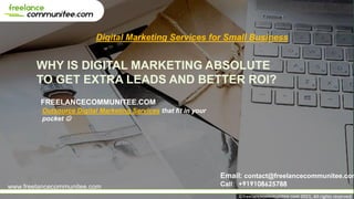 WHY IS DIGITAL MARKETING ABSOLUTE
TO GET EXTRA LEADS AND BETTER ROI?
FREELANCECOMMUNITEE.COM
Digital Marketing Services for Small Business
Email: contact@freelancecommunitee.com
Call: +919108625788
www.freelancecommunitee.com
©freelancecommunitee.com 2021, All rights reserved
Outsource Digital Marketing Services that fit in your
pocket ☺
 