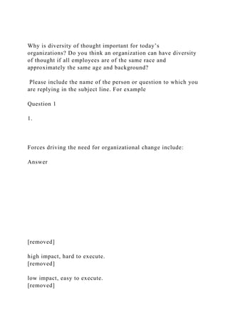 Why is diversity of thought important for today’s
organizations? Do you think an organization can have diversity
of thought if all employees are of the same race and
approximately the same age and background?
Please include the name of the person or question to which you
are replying in the subject line. For example
Question 1
1.
Forces driving the need for organizational change include:
Answer
[removed]
high impact, hard to execute.
[removed]
low impact, easy to execute.
[removed]
 