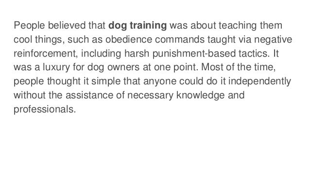 People believed that dog training was about teaching them
cool things, such as obedience commands taught via negative
reinforcement, including harsh punishment-based tactics. It
was a luxury for dog owners at one point. Most of the time,
people thought it simple that anyone could do it independently
without the assistance of necessary knowledge and
professionals.
 